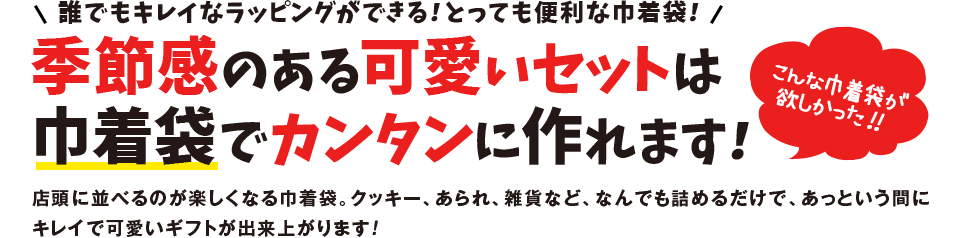 誰でもキレイなラッピングができる！とっても便利な巾着袋！ 季節感のある可愛いセットは巾着袋でカンタンに作れます！ 店頭に並べるのが楽しくなる巾着袋。クッキー、あられ、雑貨など、なんでも詰めるだけで、あっという間にキレイで可愛いギフトが出来上がります！