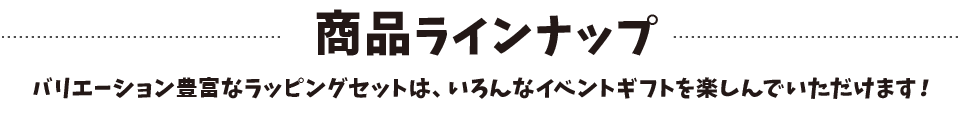 商品ラインナップ バリエーション豊富なラッピングセットは、いろんなイベントギフトを楽しんでいただけます！